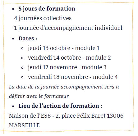 5 jours de formation : 4 journées collectives et 1 journée d'accompagnement individuel - dates : module 1, jeudi 13 octobre ; module 2, vendredi 14 octobre ; module 3, jeudi 17 novembre ; module 4, vendredi 18 novembre ; la date de la journée accompagnement sera à définir avec le formateur. Lieu de l'action de formation : Maison de l'ESS, 2 place Félix Baret, 13006 Marseille